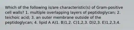 Which of the following is/are characteristic(s) of Gram-positive cell walls? 1. multiple overlapping layers of peptidoglycan; 2. teichoic acid; 3. an outer membrane outside of the peptidoglycan; 4. lipid A A)1. B)1,2. C)1,2,3. D)2,3. E)1,2,3,4.