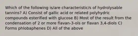 Which of the following is/are characteristic/s of hydrolysable tannins? A) Consist of gallic acid or related polyhydric compounds esterified with glucose B) Most of the result from the condensation of 2 or more flavan-3-ols or flavan 3,4-diols C) Forms phlobaphenes D) All of the above