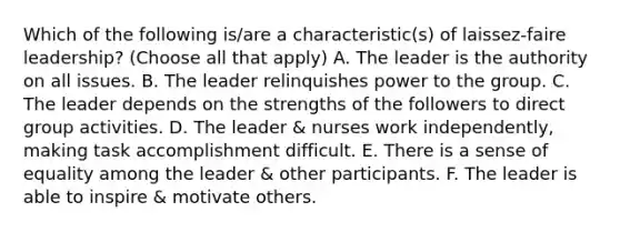 Which of the following is/are a characteristic(s) of laissez-faire leadership? (Choose all that apply) A. The leader is the authority on all issues. B. The leader relinquishes power to the group. C. The leader depends on the strengths of the followers to direct group activities. D. The leader & nurses work independently, making task accomplishment difficult. E. There is a sense of equality among the leader & other participants. F. The leader is able to inspire & motivate others.