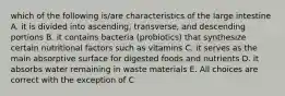 which of the following is/are characteristics of the large intestine A. it is divided into ascending, transverse, and descending portions B. it contains bacteria (probiotics) that synthesize certain nutritional factors such as vitamins C. it serves as the main absorptive surface for digested foods and nutrients D. it absorbs water remaining in waste materials E. All choices are correct with the exception of C