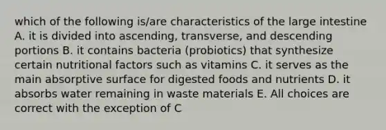 which of the following is/are characteristics of the large intestine A. it is divided into ascending, transverse, and descending portions B. it contains bacteria (probiotics) that synthesize certain nutritional factors such as vitamins C. it serves as the main absorptive surface for digested foods and nutrients D. it absorbs water remaining in waste materials E. All choices are correct with the exception of C