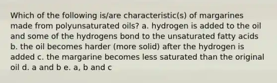 Which of the following is/are characteristic(s) of margarines made from polyunsaturated oils? a. hydrogen is added to the oil and some of the hydrogens bond to the unsaturated fatty acids b. the oil becomes harder (more solid) after the hydrogen is added c. the margarine becomes less saturated than the original oil d. a and b e. a, b and c