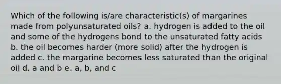 Which of the following is/are characteristic(s) of margarines made from polyunsaturated oils? a. hydrogen is added to the oil and some of the hydrogens bond to the unsaturated fatty acids b. the oil becomes harder (more solid) after the hydrogen is added c. the margarine becomes less saturated than the original oil d. a and b e. a, b, and c