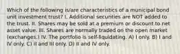 Which of the following is/are characteristics of a municipal bond unit investment trust? I. Additional securities are NOT added to the trust. II. Shares may be sold at a premium or discount to net asset value. III. Shares are normally traded on the open market (exchanges.) IV. The portfolio is self-liquidating. A) I only. B) I and IV only. C) II and III only. D) II and IV only.