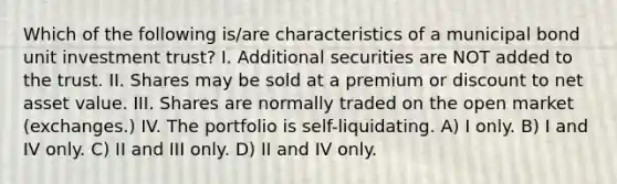 Which of the following is/are characteristics of a municipal bond unit investment trust? I. Additional securities are NOT added to the trust. II. Shares may be sold at a premium or discount to net asset value. III. Shares are normally traded on the open market (exchanges.) IV. The portfolio is self-liquidating. A) I only. B) I and IV only. C) II and III only. D) II and IV only.