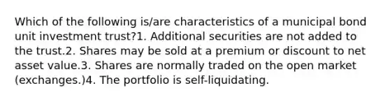 Which of the following is/are characteristics of a municipal bond unit investment trust?1. Additional securities are not added to the trust.2. Shares may be sold at a premium or discount to net asset value.3. Shares are normally traded on the open market (exchanges.)4. The portfolio is self-liquidating.