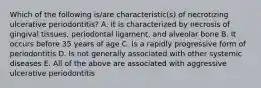 Which of the following is/are characteristic(s) of necrotizing ulcerative periodontitis? A. It is characterized by necrosis of gingival tissues, periodontal ligament, and alveolar bone B. It occurs before 35 years of age C. Is a rapidly progressive form of periodontitis D. Is not generally associated with other systemic diseases E. All of the above are associated with aggressive ulcerative periodontitis