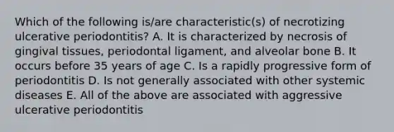 Which of the following is/are characteristic(s) of necrotizing ulcerative periodontitis? A. It is characterized by necrosis of gingival tissues, periodontal ligament, and alveolar bone B. It occurs before 35 years of age C. Is a rapidly progressive form of periodontitis D. Is not generally associated with other systemic diseases E. All of the above are associated with aggressive ulcerative periodontitis