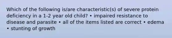 Which of the following is/are characteristic(s) of severe protein deficiency in a 1-2 year old child? • impaired resistance to disease and parasite • all of the items listed are correct • edema • stunting of growth