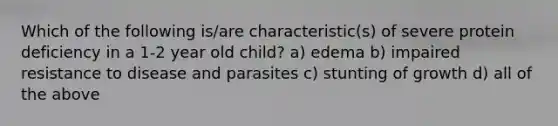 Which of the following is/are characteristic(s) of severe protein deficiency in a 1-2 year old child? a) edema b) impaired resistance to disease and parasites c) stunting of growth d) all of the above