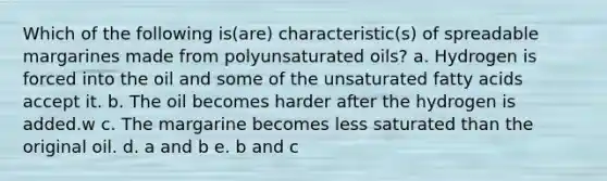 Which of the following is(are) characteristic(s) of spreadable margarines made from polyunsaturated oils? a. Hydrogen is forced into the oil and some of the unsaturated fatty acids accept it. b. The oil becomes harder after the hydrogen is added.w c. The margarine becomes less saturated than the original oil. d. a and b e. b and c