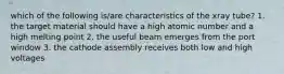 which of the following is/are characteristics of the xray tube? 1. the target material should have a high atomic number and a high melting point 2. the useful beam emerges from the port window 3. the cathode assembly receives both low and high voltages