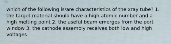 which of the following is/are characteristics of the xray tube? 1. the target material should have a high atomic number and a high melting point 2. the useful beam emerges from the port window 3. the cathode assembly receives both low and high voltages