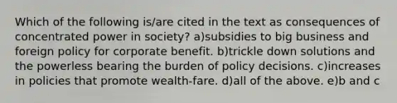 Which of the following is/are cited in the text as consequences of concentrated power in society? a)subsidies to big business and foreign policy for corporate benefit. b)trickle down solutions and the powerless bearing the burden of policy decisions. c)increases in policies that promote wealth-fare. d)all of the above. e)b and c