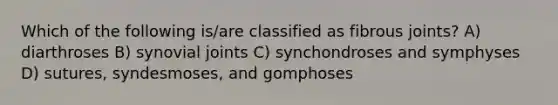 Which of the following is/are classified as fibrous joints? A) diarthroses B) synovial joints C) synchondroses and symphyses D) sutures, syndesmoses, and gomphoses