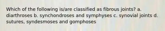 Which of the following is/are classified as fibrous joints? a. diarthroses b. synchondroses and symphyses c. synovial joints d. sutures, syndesmoses and gomphoses