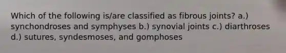 Which of the following is/are classified as fibrous joints? a.) synchondroses and symphyses b.) synovial joints c.) diarthroses d.) sutures, syndesmoses, and gomphoses