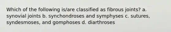 Which of the following is/are classified as fibrous joints? a. synovial joints b. synchondroses and symphyses c. sutures, syndesmoses, and gomphoses d. diarthroses