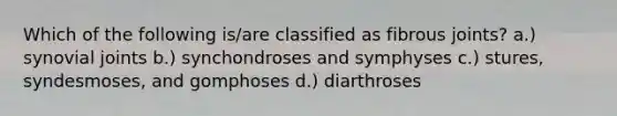 Which of the following is/are classified as fibrous joints? a.) synovial joints b.) synchondroses and symphyses c.) stures, syndesmoses, and gomphoses d.) diarthroses