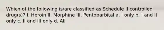 Which of the following is/are classified as Schedule II controlled drug(s)? I. Heroin II. Morphine III. Pentobarbital a. I only b. I and II only c. II and III only d. All