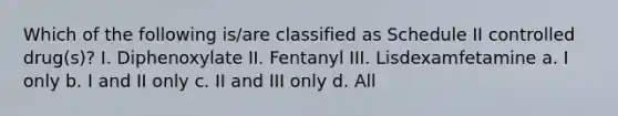 Which of the following is/are classified as Schedule II controlled drug(s)? I. Diphenoxylate II. Fentanyl III. Lisdexamfetamine a. I only b. I and II only c. II and III only d. All