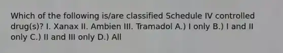 Which of the following is/are classified Schedule IV controlled drug(s)? I. Xanax II. Ambien III. Tramadol A.) I only B.) I and II only C.) II and III only D.) All