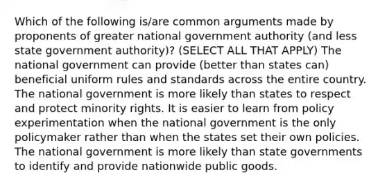 Which of the following is/are common arguments made by proponents of greater national government authority (and less state government authority)? (SELECT ALL THAT APPLY) The national government can provide (better than states can) beneficial uniform rules and standards across the entire country. The national government is more likely than states to respect and protect minority rights. It is easier to learn from policy experimentation when the national government is the only policymaker rather than when the states set their own policies. The national government is more likely than state governments to identify and provide nationwide public goods.