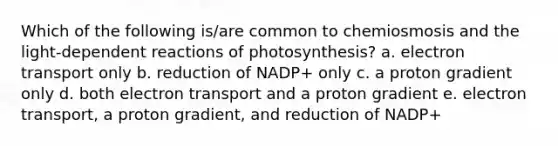 Which of the following is/are common to chemiosmosis and the light-dependent reactions of photosynthesis? a. electron transport only b. reduction of NADP+ only c. a proton gradient only d. both electron transport and a proton gradient e. electron transport, a proton gradient, and reduction of NADP+