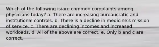 Which of the following is/are common complaints among physicians today? a. There are increasing bureaucratic and institutional controls. b. There is a decline in medicine's mission of service. c. There are declining incomes and increased workloads. d. All of the above are correct. e. Only b and c are correct.