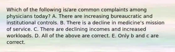 Which of the following is/are common complaints among physicians today? A. There are increasing bureaucratic and institutional controls. B. There is a decline in medicine's mission of service. C. There are declining incomes and increased workloads. D. All of the above are correct. E. Only b and c are correct.