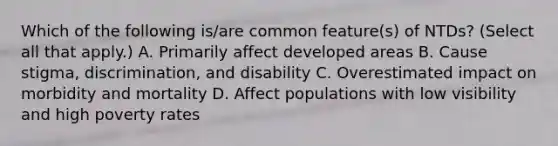 Which of the following is/are common feature(s) of NTDs? (Select all that apply.) A. Primarily affect developed areas B. Cause stigma, discrimination, and disability C. Overestimated impact on morbidity and mortality D. Affect populations with low visibility and high poverty rates