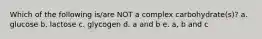 Which of the following is/are NOT a complex carbohydrate(s)? a. glucose b. lactose c. glycogen d. a and b e. a, b and c