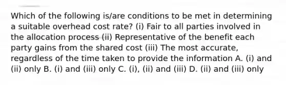 Which of the following is/are conditions to be met in determining a suitable overhead cost rate? (i) Fair to all parties involved in the allocation process (ii) Representative of the benefit each party gains from the shared cost (iii) The most accurate, regardless of the time taken to provide the information A. (i) and (ii) only B. (i) and (iii) only C. (i), (ii) and (iii) D. (ii) and (iii) only