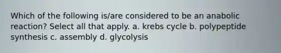 Which of the following is/are considered to be an anabolic reaction? Select all that apply. a. krebs cycle b. polypeptide synthesis c. assembly d. glycolysis