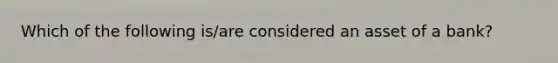 Which of the following is/are considered an asset of a bank?