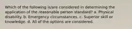 Which of the following is/are considered in determining the application of the reasonable person standard? a. Physical disability. b. Emergency circumstances. c. Superior skill or knowledge. d. All of the options are considered.