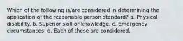 Which of the following is/are considered in determining the application of the reasonable person standard? a. Physical disability. b. Superior skill or knowledge. c. Emergency circumstances. d. Each of these are considered.