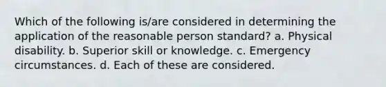 Which of the following is/are considered in determining the application of the reasonable person standard? a. Physical disability. b. Superior skill or knowledge. c. Emergency circumstances. d. Each of these are considered.