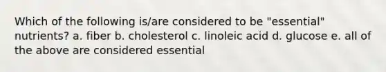 Which of the following is/are considered to be "essential" nutrients? a. fiber b. cholesterol c. linoleic acid d. glucose e. all of the above are considered essential