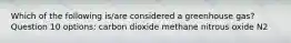 Which of the following is/are considered a greenhouse gas? Question 10 options: carbon dioxide methane nitrous oxide N2