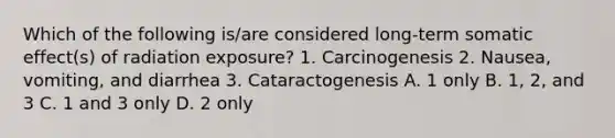 Which of the following is/are considered long-term somatic effect(s) of radiation exposure? 1. Carcinogenesis 2. Nausea, vomiting, and diarrhea 3. Cataractogenesis A. 1 only B. 1, 2, and 3 C. 1 and 3 only D. 2 only