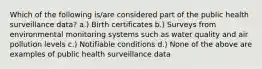 Which of the following is/are considered part of the public health surveillance data? a.) Birth certificates b.) Surveys from environmental monitoring systems such as water quality and air pollution levels c.) Notifiable conditions d.) None of the above are examples of public health surveillance data