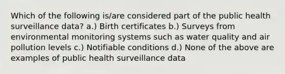 Which of the following is/are considered part of the public health surveillance data? a.) Birth certificates b.) Surveys from environmental monitoring systems such as water quality and air pollution levels c.) Notifiable conditions d.) None of the above are examples of public health surveillance data