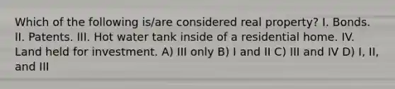 Which of the following is/are considered real property? I. Bonds. II. Patents. III. Hot water tank inside of a residential home. IV. Land held for investment. A) III only B) I and II C) III and IV D) I, II, and III