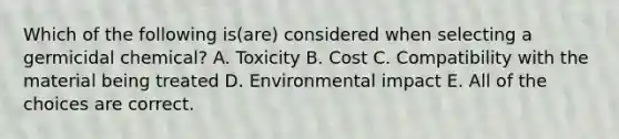 Which of the following is(are) considered when selecting a germicidal chemical? A. Toxicity B. Cost C. Compatibility with the material being treated D. Environmental impact E. All of the choices are correct.