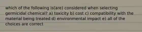 which of the following is(are) considered when selecting germicidal chemical? a) toxicity b) cost c) compatibility with the material being treated d) environmental impact e) all of the choices are correct