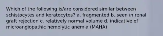 Which of the following is/are considered similar between schistocytes and keratocytes? a. fragmented b. seen in renal graft rejection c. relatively normal volume d. indicative of microangiopathic hemolytic anemia (MAHA)