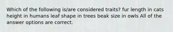 Which of the following is/are considered traits? fur length in cats height in humans leaf shape in trees beak size in owls All of the answer options are correct.