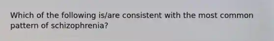 Which of the following is/are consistent with the most common pattern of schizophrenia?