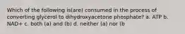 Which of the following is(are) consumed in the process of converting glycerol to dihydroxyacetone phosphate? a. ATP b. NAD+ c. both (a) and (b) d. neither (a) nor (b